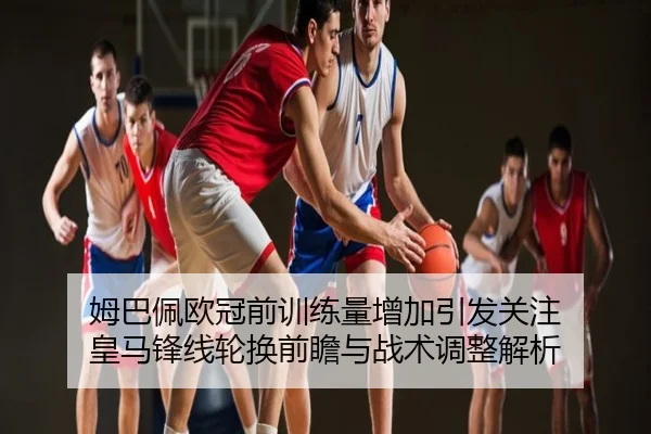 姆巴佩欧冠前训练量增加引发关注 皇马锋线轮换前瞻与战术调整解析