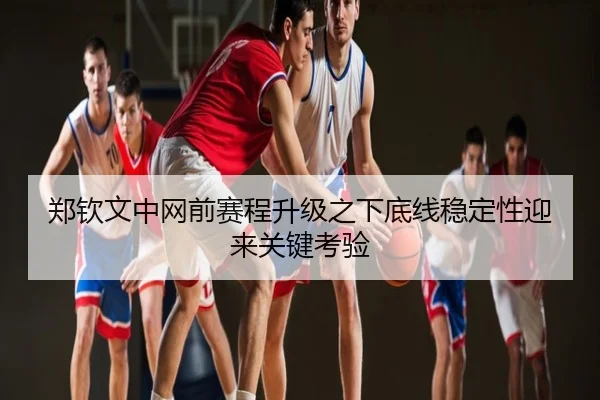 郑钦文中网前赛程升级之下底线稳定性迎来关键考验